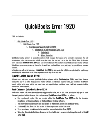 QuickBooks Error 1920
Request a call back
Table of Contents
1. QuickBooks Error 1920
1. QuickBooks Error 1920
1. Root Causes of QuickBooks Error 1920
1. Solutions to fix the QuickBooks Error 1920
1. To End With
2. About the author
QuickBooks Desktop software is accounting software that manages the finances of a particular organisation. The only
inconvenience is that the software has multiple errors and issues that may take a lot of your time. Talking about the different
errors and issues QuickBooks Error 1920 is one such error that occurs while you try to install the QuickBooks Desktop software.
But all these errors occurring are not the end of the world, you can fix all these errors and issues by using different tools and
solutions. 
In this blog, you will get to know more of QuickBooks Error 1920 the root causes that will help you understand the exact reason
behind the error and solutions of the same, so please read the blog till the very end.
QuickBooks Error 1920
Different errors and issues surround QuickBooks Desktop software, and the QuickBooks Error 1920 is one of them, the error
occurs when you try to install the QuickBooks Desktop software. To understand any error better, you must know the different
aspects related to the same and the root cause is one such aspect that you must know cause it will help you understand the
exact reason behind the error. 
Root Causes of QuickBooks Error 1920
Root cause means the main reasons behind any particular issue, and in this case, it will also help you to know
the exact problem behind the error, the root causes of QuickBooks Error 1920 are as follows:
● Like mentioned earlier, the one reason behind the QuickBooks Error 1920 can be the improper
installation or the uninstallation of the QuickBooks Desktop software.
● The incorrect windows registry can also be one of the reasons behind this particular error.
● A sudden PC shut down can also be one of the many reasons behind the error. 
● Virus or malware attack can also be one of the reasons behind the Error 1920. 
● When the QuickBooks Database Manager services fail to start or even restart may also result in the QB
Error 1920. 
 