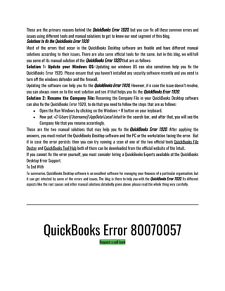 These are the primary reasons behind the QuickBooks Error 1920, but you can fix all these common errors and
issues using different tools and manual solutions to get to know our next segment of this blog.
Solutions to fix the QuickBooks Error 1920
Most of the errors that occur in the QuickBooks Desktop software are fixable and have different manual
solutions according to their issues. There are also some official tools for the same, but in this blog, we will tell
you some of its manual solution of the QuickBooks Error 1920 that are as follows:
Solution 1: Update your Windows OS: Updating our windows OS can also sometimes help you fix the
QuickBooks Error 1920. Please ensure that you haven’t installed any security software recently and you need to
turn off the windows defender and the firewall.
Updating the software can help you fix the QuickBooks Error 1920, However, if n case the issue doesn’t resolve,
you can always move on to the next solution and see if that helps you fix the QuickBooks Error 1920.
Solution 2: Rename the Company File: Renaming the Company File in your QuickBooks Desktop software
can also fix the QuickBooks Error 1920, to do that you need to follow the steps that are as follows: 
● Open the Run Windows by clicking on the Windows + R button on your keyboard.
● Now put >C:Users[Username]AppDataLocalIntuit in the search bar, and after that, you will see the
Company file that you rename accordingly.
These are the two manual solutions that may help you fix the QuickBooks Error 1920. After applying the
answers, you must restart the QuickBooks Desktop software and the PC or the workstation facing the error.  But
if in case the error persists then you can try running a scan of one of the two official tools QuickBooks File
Doctor and QuickBooks Tool Hub both of them can be downloaded from the official website of the Intuit. 
If you cannot fix the error yourself, you must consider hiring a QuickBooks Experts available at the QuickBooks
Desktop Error Support.
To End With
To summarise, QuickBooks Desktop software is an excellent software for managing your finances of a particular organisation, but
it can get infected by some of the errors and issues. The blog is there to help you with the QuickBooks Error 1920. Its different
aspects like the root causes and other manual solutions detailedly given above, please read the whole thing very carefully. 
QuickBooks Error 80070057
Request a call back
 