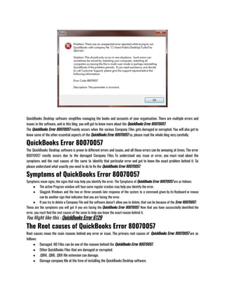 QuickBooks Desktop software simplifies managing the books and accounts of your organisation. There are multiple errors and
issues in the software, and in this blog, you will get to know more about the QuickBooks Error 80070057. 
The QuickBooks Error 80070057 mainly occurs when the various Company Files gets damaged or corrupted. You will also get to
know some of the other essential aspects of the QuickBooks Error 80070057 so, please read the whole blog very carefully.
QuickBooks Error 80070057
The QuickBooks Desktop software is prone to different errors and issues, and all these errors can be annoying at times. The error
80070057 mostly occurs due to the damaged Company Files. To understand any issue or error, you must read about the
symptoms and the root causes of the same to identify that particular error and get to know the exact problem behind it. So
please understand what exactly you need to do to fix the QuickBooks Error 80070057.
Symptoms of QuickBooks Error 80070057
Symptoms mean signs, the signs that may help you identify the error. The Symptoms of QuickBooks Error 80070057 are as follows:
● The active Program window will face some regular crashes may help you identify the error. 
● Sluggish Windows and the two or three seconds late response of the system to a command given by its Keyboard or mouse
can be another sign that indicates that you are facing the error.
● If you try to delete a Company File and the software doesn’t allow you to delete, that can be because of the Error 80070057. 
These are the symptoms you will get if you are facing the QuickBooks Error 80070057. Now that you have successfully identified the
error, you must find the root causes of the same to help you know the exact reason behind it. 
You Might like this : QuickBooks Error 6129
The Root causes of QuickBooks Error 80070057
Root causes mean the main reasons behind any error or issue. The primary root causes of  QuickBooks Error 80070057 are as
follows:
● Damaged .ND Files can be one of the reasons behind the QuickBooks Error 80070057.
● Other QuickBooks Files that are damaged or corrupted.
● .QBM, .QBB, .QBX file extension can damage.
● Damage company file at the time of installing the QuickBooks Desktop software. 
 