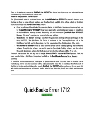 These are the leading root causes of the QuickBooks Error 80070057. Now that you know the error, you must understand how you
can fix them using manual solutions and different tools. 
How to fix the QuickBooks Error 80070057
The QB software is prone to errors and issues, and the QuickBooks Error 80070057 is one such standard error
that can be fixed by using different solutions and the official tools available at the official website of the Intuit.
Manual solutions of the Error 80070057are as follows: 
● Clean Installation of QuickBooks: The clean installation of QuickBooks Desktop software may help you
fix the QuickBooks Error 80070057. The process requires the uninstallation and a clean re-installation
of the QuickBooks Desktop software. Performing this will resolve the QuickBooks Error 80070057.
However, if it doesn’t work, you can move on to the next solution.
● QuickBooks File Doctor: Running a scan from the QuickBooks Desktop software can help you fix the
Error 80070057. The QuickBooks File Doctor is available at the Company File issues tab in the
QuickBooks Tool Hub, and the QuickBooks Tool Hub is available at the official website of the Intuit.
● Update the QB software: Most of these common errors can be fixed by updating the QuickBooks
software. To update the software you need to open the QuickBooks Desktop software and then select
the update QuickBooks option. After that, you need to restart the software and the PC as well.
These are the solutions that will help you fix the QB Error 80070057 if the error 80070057 persists. Then, you
must consider hiring a QuickBooks Professional available at the QuickBooks Desktop Error Support.
Summary
To summarise, the QuickBooks software can be prone to specific errors and issues. Still, all of these are fixable or can be
resolved using different tools like QuickBooks Tool Hub and QuickBooks File Doctor that are available at the official website of
the Intuit. In this blog, we have tried providing you with QuickBooks Error 80070057 and the symptoms and the root causes that
will also help you identify the error and the exact problem behind it. Hope that reading this add some value to your information
bank.
QuickBooks Error 1712
Request a call back
 