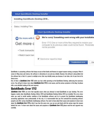 QuickBooks is accounting software that keeps an eye on their books and finances to support anyone running a company. When it
comes to filing taxes and returns, the software is elementary to run and very reliable. However, the software’s only problem hat
the software has is that it is prone to multiple errors that may initially annoy you because it can take a lot of your time to fix
these errors. 
One of them is QuickBooks Error 1712, which you face while operating on the QuickBooks Desktop, addressing the numerous
errors. You will get to know more about QuickBooks Error 1712, its root causes, and the various symptoms in this blog. So please
offer a very detailed reading of this next segment.
QuickBooks Error 1712
QuickBooks Error 1712 is an error that typically occurs when you attempt to instal QuickBooks on your desktop. This error
happens mainly when QuickBooks Desktop Edition 2018 and QuickBooks Desktop Edition 2019 are installed. This error arises
when you need to install another rendition of the QuickBooks software and try to present the QuickBooks bookkeeping
accounting applications more professionally. In this way, it is recommended that you first uninstall the accounting software
properly and offer various QuickBooks bookkeeping software. You need to know about their causes and symptoms to learn more
about the QuickBooks Error 1712 so that if you face the same error, you can see and check with the various signs the reasons
behind the error. To learn more about the causes and symptoms of QuickBooks Error 1712, please read the next segment very
carefully.
 