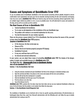 Causes and Symptoms of QuickBooks Error 1712
As you are probably aware of QuickBooks, QuickBooks is the most accurate accounting software globally, designed to oversee
small/medium-sized organisations and spare your time by naturally receiving/recording all sales and transactions and keeping
track. Any errors such as QuickBooks Error 1712 may be faced by using such the best accounting software opportunities. There
are multiple triggers behind any problem or error, as you are probably aware. You will understand its causes and symptoms in
this blog, and you will try to provide you find a solution. 
The Root Causes of Error in QuickBooks 1712
● Tainted QuickBooks Kit Installation. 
● Try to cover an old adaptation of the installation of the new QuickBooks type. 
● The problem with malware is an essential explanation for this error. 
● You lack the documents for your window segments. 
These are the primary reasons behind Error 1712 in QuickBooks. Now that you know the causes of this, you need
to know about the QuickBooks Error 1712 symptoms.
Symptoms of QuickBooks Error 1712
● At the showcase, the blue screen pops up. 
● Closure of PCs. 
● Devices that do not function properly (computer/PC/laptop). 
● Installation Fractured. 
● It may very well have been an HTTP error. 
● An internal and external malfunction. 
In your system, you can adopt these means of unravelling QuickBooks error 1712. The display of the designs
makes it simpler and unreliable because of a QuickBooks error 1712.
You Might like this : Unrecoverable Errors in Quickbooks Desktop
How to fix the QuickBooks Error 1712
Solution -1: Use the QuickBooks Hub Tools 
● Using the extension, download and spare QuickBooks Tool Hub on the workspace or download envelope (.exe) 
● Open this tool hub and follow a few phases on the screen and comply with the terms and conditions. 
● Open the QB tool hub after development is complete. 
● Click the QuickBooks Tool Hub app on your PC at that point. 
● Pick the software error after that. 
● Tap on My Software Fast Fix. 
QuickBooks error 1712 is patched after the above steps have been taken and you can now implement Quickbooks without any
errors. On the off chance that the problem is not resolved, then follow the steps given.
Solution -2: Use QuickBooks Install Diagnostic Tool
The installation of QuickBooks can be interfered with at times by specific operating administrations. All administrations are
handicapped along these lines, apart from Microsoft administration with the MSConfig unit’s aid. Follow the ways to disable
administration from running on your PC:-
 