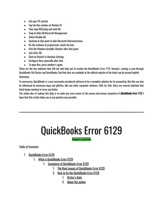 ● Get your PC started 
● Tap the Run window on Window+R. 
● Then type MSConfig and click OK. 
● Snap to Hide All Microsoft Management. 
● Select Disable All. 
● Uncheck at that point to hide Microsoft Administrations. 
● On the rundown of programmes, check the tick. 
● Pick the Windows Installer Checker after that point. 
● Just click, OK. 
● Click on Restart in Machine Settings. 
● Configure them generally after that. 
● To open Run, press window+r again.
These are the two solutions that will not only help you to resolve the QuickBooks Error 1712, however, running a scan through
QuickBooks File Doctor and QuickBooks Tool Hub that are available at the official website of the Intuit can be proved helpful. 
Summary
To summarise, QuickBooks is a very commonly considered software to be a complete solution for its accounting. But this can also
be influenced by numerous bugs and glitches, like any other computer software. Still, for that, there are several solutions that
Intuit keeps working to serve you better. 
The whole idea of making this blog is to make you more aware of the causes and various symptoms of QuickBooks Error 1712. I
hope that this article helps you in any positive way possible. 
QuickBooks Error 6129
Request a call back
Table of Contents
1. QuickBooks Error 6129
1. What is QuickBooks Error 6129
1. Symptoms of QuickBooks Error 6129
1. The Root causes of QuickBooks Error 6129
2. How to fix the QuickBooks Error 6129
1. Writer’s Note
2. About the author
 