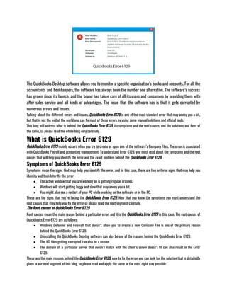 The QuickBooks Desktop software allows you to monitor a specific organisation’s books and accounts. For all the
accountants and bookkeepers, the software has always been the number one alternative. The software’s success
has grown since its launch, and the brand has taken care of all its users and consumers by providing them with
after-sales service and all kinds of advantages. The issue that the software has is that it gets corrupted by
numerous errors and issues.
Talking about the different errors and issues, QuickBooks Error 6129 is one of the most standard error that may annoy you a bit,
but that is not the end of the world you can fix most of these errors by using some manual solutions and official tools.
This blog will address what is behind the QuickBooks Error 6129, its symptoms and the root causes, and the solutions and fixes of
the same, so please read the whole blog very carefully.
What is QuickBooks Error 6129
QuickBooks Error 6129 mainly occurs when you try to create or open one of the software’s Company Files. The error is associated
with QuickBooks Payroll and accounting management. To understand Error 6129, you must read about the symptoms and the root
causes that will help you identify the error and the exact problem behind the QuickBooks Error 6129. 
Symptoms of QuickBooks Error 6129
Symptoms mean the signs that may help you identify the error, and in this case, there are two or three signs that may help you
identify and then later fix the error:
● The active window that you are working on is getting regular crashes. 
● Windows will start getting laggy and slow that may annoy you a bit. 
● You might also see a restart of your PC while working on the software or in the PC. 
These are the signs that you’re facing the QuickBooks Error 6129, Now that you know the symptoms you must understand the
root causes that may help you fix the error so please read the next segment carefully.
The Root causes of QuickBooks Error 6129
Root causes mean the main reason behind a particular error, and it is the QuickBooks Error 6129 in this case. The root causes of
QuickBooks Error 6129 are as follows:
● Windows Defender and Firewall that doesn’t allow you to create a new Company File is one of the primary reason
behind the QuickBooks Error 6129.
● Uninstalling the QuickBooks Desktop software can also be one of the reasons behind the QuickBooks Error 6129.
● The .ND files getting corrupted can also be a reason.
● The domain of a particular server that doesn’t match with the client’s server doesn’t fit can also result in the Error
6129.
These are the main reasons behind the QuickBooks Error 6129, now to fix the error you can look for the solution that is detailedly
given in our next segment of this blog, so please read and apply the same in the most right way possible.
 