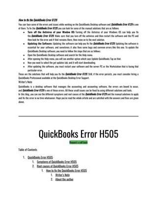 How to fix the QuickBooks Error 6129
You can face some of the errors and issues while working on the QuickBooks Desktop software and QuickBooks Error 6129 is one
of them. To fix the QuickBooks Error 6129, you can look for some of the manual solutions that are as follows:
● Turn off the Antivirus of your Window OS: Turning off the Antivirus of your Windows OS can help you fix
the QuickBooks Error 6129. Make sure that you turn off the antivirus and then restart the software and the PC and
then look for the error and if that remains there, then move on to the next solution. 
● Updating the Software: Updating the software can help you fix the QuickBooks Error 6129. Updating the software is
essential for your software, and sometimes it also fixes some bugs and common errors like this one. To update the
QuickBooks Desktop software, you need to follow the steps that are as follows:
● Open the QuickBooks Desktop software and search for the Help menu.
● After opening the Help menu, you will see another option which says Update QuickBooks Tap on that. 
● Now you need to select the get updates tab, and it will start downloading. 
● After updating the software, you must restart your software and the server PC or the Workstation that is facing that
particular error. 
These are the solutions that will help you fix the QuickBooks Error 6129. Still, if the error persists, you must consider hiring a
QuickBooks Professional available at the QuickBooks Desktop Error Support. 
Writer’s Note
QuickBooks is a desktop software that manages the accounting and accounting software, the errors are bound to occur,
and QuickBooks Error 6129 is one of those errors. All these small issues can be fixed by using different solutions and tools. 
In this blog, you can see the different symptoms and root causes of the QuickBooks Error 6129 and the manual solutions to apply
and fix the error in no time whatsoever. Hope you’ve read the whole article and are satisfied with the answers and fixes are given
above. 
QuickBooks Error H505
Request a call back
Table of Contents
1. QuickBooks Error H505
1. Symptoms of QuickBooks Error H505
2. Root causes of QuickBooks Error H505
1. How to fix the QuickBooks Error H505
1. Writer’s Note
2. About the author
 