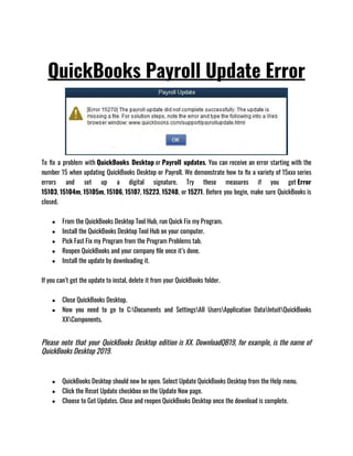 QuickBooks Payroll Update Error
To fix a problem with QuickBooks Desktop or Payroll updates. You can receive an error starting with the
number 15 when updating QuickBooks Desktop or Payroll. We demonstrate how to fix a variety of 15xxx series
errors and set up a digital signature. Try these measures if you get Error
15103, 15104m, 15105m, 15106, 15107, 15223, 15240, or 15271. Before you begin, make sure QuickBooks is
closed.
● From the QuickBooks Desktop Tool Hub, run Quick Fix my Program.
● Install the QuickBooks Desktop Tool Hub on your computer.
● Pick Fast Fix my Program from the Program Problems tab.
● Reopen QuickBooks and your company file once it’s done.
● Install the update by downloading it.
If you can’t get the update to instal, delete it from your QuickBooks folder.
● Close QuickBooks Desktop.
● Now you need to go to C:Documents and SettingsAll UsersApplication DataIntuitQuickBooks
XXComponents.
Please note that your QuickBooks Desktop edition is XX. DownloadQB19, for example, is the name of
QuickBooks Desktop 2019.
● QuickBooks Desktop should now be open. Select Update QuickBooks Desktop from the Help menu.
● Click the Reset Update checkbox on the Update Now page.
● Choose to Get Updates. Close and reopen QuickBooks Desktop once the download is complete.
 
