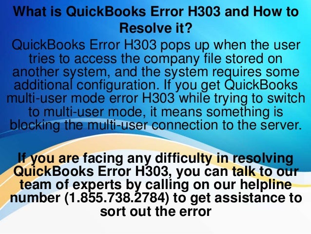 What is QuickBooks Error H303 and How to
Resolve it?
QuickBooks Error H303 pops up when the user
tries to access the company file stored on
another system, and the system requires some
additional configuration. If you get QuickBooks
multi-user mode error H303 while trying to switch
to multi-user mode, it means something is
blocking the multi-user connection to the server.
If you are facing any difficulty in resolving
QuickBooks Error H303, you can talk to our
team of experts by calling on our helpline
number (1.855.738.2784) to get assistance to
sort out the error
 