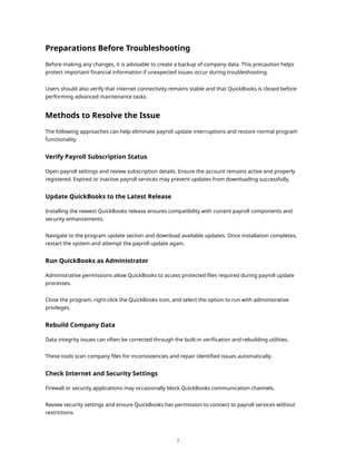 Preparations Before Troubleshooting
Before making any changes, it is advisable to create a backup of company data. This precaution helps
protect important financial information if unexpected issues occur during troubleshooting.
Users should also verify that internet connectivity remains stable and that QuickBooks is closed before
performing advanced maintenance tasks.
Methods to Resolve the Issue
The following approaches can help eliminate payroll update interruptions and restore normal program
functionality.
Verify Payroll Subscription Status
Open payroll settings and review subscription details. Ensure the account remains active and properly
registered. Expired or inactive payroll services may prevent updates from downloading successfully.
Update QuickBooks to the Latest Release
Installing the newest QuickBooks release ensures compatibility with current payroll components and
security enhancements.
Navigate to the program update section and download available updates. Once installation completes,
restart the system and attempt the payroll update again.
Run QuickBooks as Administrator
Administrative permissions allow QuickBooks to access protected files required during payroll update
processes.
Close the program, right-click the QuickBooks icon, and select the option to run with administrative
privileges.
Rebuild Company Data
Data integrity issues can often be corrected through the built-in verification and rebuilding utilities.
These tools scan company files for inconsistencies and repair identified issues automatically.
Check Internet and Security Settings
Firewall or security applications may occasionally block QuickBooks communication channels.
Review security settings and ensure QuickBooks has permission to connect to payroll services without
restrictions.
3
 