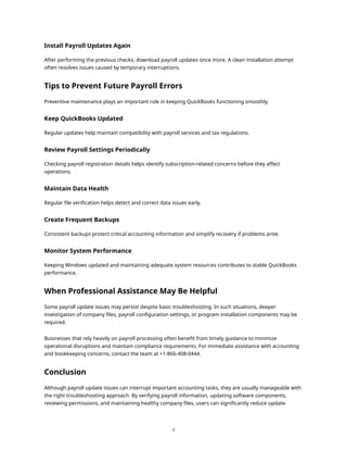 Install Payroll Updates Again
After performing the previous checks, download payroll updates once more. A clean installation attempt
often resolves issues caused by temporary interruptions.
Tips to Prevent Future Payroll Errors
Preventive maintenance plays an important role in keeping QuickBooks functioning smoothly.
Keep QuickBooks Updated
Regular updates help maintain compatibility with payroll services and tax regulations.
Review Payroll Settings Periodically
Checking payroll registration details helps identify subscription-related concerns before they affect
operations.
Maintain Data Health
Regular file verification helps detect and correct data issues early.
Create Frequent Backups
Consistent backups protect critical accounting information and simplify recovery if problems arise.
Monitor System Performance
Keeping Windows updated and maintaining adequate system resources contributes to stable QuickBooks
performance.
When Professional Assistance May Be Helpful
Some payroll update issues may persist despite basic troubleshooting. In such situations, deeper
investigation of company files, payroll configuration settings, or program installation components may be
required.
Businesses that rely heavily on payroll processing often benefit from timely guidance to minimize
operational disruptions and maintain compliance requirements. For immediate assistance with accounting
and bookkeeping concerns, contact the team at +1-866-408-0444.
Conclusion
Although payroll update issues can interrupt important accounting tasks, they are usually manageable with
the right troubleshooting approach. By verifying payroll information, updating software components,
reviewing permissions, and maintaining healthy company files, users can significantly reduce update-
4
 