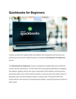 Quickbooks for Beginners
Familiar yourself with updated skills and software like Quickbooks and enhance your
proficiency by learning its insight through our exceptional Quickbooks for Beginners
course.
The Quickbooks for Beginners course is designed by professionals who divided the
course into two vital sections. The first half of the course will be dedicated to navigating
the software, getting a feel for the major components of the software, and the primary
accounting cycles such as the customer section or revenue cycle, the vendor section or
payments cycle, and the employee section or payroll cycle. The second half of the
course will be in the format of a comprehensive problem, working through two months of
data impute.
 