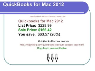 QuickBooks for Mac 2012 QuickBooks for Mac 2012 Discount Coupon Code Quickbooks for Mac 2012  List Price:   $229.99  Sale Price: $166.42   You save:   $63.57 (28%)  Quickbooks Discount coupon http://migenblog.com/quickbooks-discount-coupon-code.html Copy link in comment below                             