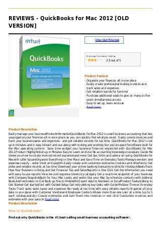 REVIEWS - QuickBooks for Mac 2012 [OLD
VERSION]
ViewUserReviews
Average Customer Rating
2.9 out of 5
Product Feature
Organize your finances all in one placeq
Easily create professional looking invoices andq
track sales and expenses
Get reliable records for tax timeq
Purchase additional seats to give as many as fiveq
users simultaneous access
Easy to set up, learn and useq
Read moreq
Product Description
Easily manage your businessProductInformationQuickBooks for Mac 2012 is small business accounting that lets
youorganize your finances all in once place so you can quickly find whatyou need. Easily create invoices and
track your businesssales and expenses - and get reliable records for tax time. QuickBooks for Mac 2012 is set
up in minutes and is easy tolearn and use along with looking and working like you'd expect forsoftware built for
the Mac operating system. Save time andget your business finances organized with QuickBooks for Mac
2012.Product HighlightsSet up in Minutes Easy to Learn and Use No accounting knowledge necessary Guide Me
shows you how to create invoices record expensesand more Get tips tricks and advice on using QuickBooks for
Macwith Little SquareOrganize Everything in One Place and Save Time on Everyday Tasks Manage vendors and
expenses easily - enter track and paybills Easily create and customize estimates invoices and otherforms Get
plete and reliable records at tax time Download your online banking transactions directly intoQuickBooksTrack
How Your Business is Doing and Get Financial Tax and SalesReports in One Click Get the information you need
with easy-to-use reports View ine and expense trends by category Get a real-time snapshot of your business
with CompanySnapshotBuilt for Your Mac Looks and works like your Mac Synchronize contacts with Address
Book Add reminders to iCal Back up files to MobileMe Export data to Numbers or ExcelProduct FeaturesEasy to
Get Started Get started fast with Guided Setup Get help pleting key tasks with Guide MeSave Time on Everyday
Tasks Track sales sales taxes and expenses Be ready at tax time with easy reliable reports Organize all your
data in one place with Customer Vendorand Employee Centers Allows more than one user at a time (up to 5
each soldseparately) Create estimates and turn them into invoices in one click Customize invoices and
estimates with your pany lo Read more
Product Description
New to QuickBooks?
Find out why QuickBooks is the #1 best selling small business accounting software1
.
 