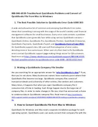 888-846-6939-Troubleshoot QuickBooks Problems and Convert of
QuickBooks File from Mac to Windows
1. The Best Possible Solution to QuickBooks Error Code 6000 305
A wide and exhaustive list of common and annoying QuickBooks Error codes
shows that something is wrong with the usage of the world’s widely used financial
management software for small businesses. Every error code contains a problem
that QuickBooks users generally face while using various QuickBooks versions—
QuickBooks Online, QuickBooks Pro, QuickBooks Premier, QuickBooks Enterprise,
QuickBooks Payments, QuickBooks Payroll, and QuickBooks Point of Sale (POS).
On QuickBooks support sites, QB users will find categories of error codes,
denoting more or less same issues. When users try their best to fix QuickBooks
errors contact QuickBooks support page making things easier for QB customers.
Read more at https://www.rebelmouse.com/quickbookssupport/888-846-6939-
the-best-possible-solution-to-quickbooks-error-code-6000--1835510523.html
2. Making a QuickBooks Company File Smaller
Are you searching for an appropriate answer for ‘why QuickBooks is slow?’ If yes,
then you’re not alone. Many businesses owners have reached a point where their
QuickBooks files become too large. QuickBooks company files consist of
transaction details and a diversity of other entries, like vendors and customers.
Many times, it happens that when you open QuickBooks company file it
consumes lots of time in loading. Such things happen due to the large size of
company files. In order to make changes in file size, Intuit has announced a choice
to condense data in QuickBooks company files. Read more at http://quickbooks-
2015-support.tumblr.com/post/145299941244/888-846-6939-making-a-quickbooks-company-
file
3. How to Convert QuickBooks File from Mac to Windows
QuickBooks for Windows and Mac need a separate installation package for each
operating system. QuickBooks users can easily convert their company file with the
 