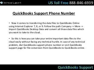 888-846-6939
QuickBooks Support Phone Number
• Now it comes to transferring the data files to QuickBooks Online
using Internet Explorer 7, 8, or 9. Follow the path Company -> More ->
Import QuickBooks Desktop Data and convert all those data files which
you want to take to the cloud.
• So this is how you can take your entire important data files to the
cloud easily without facing any technical hurdle. In case of any technical
problem, dial QuickBooks support phone number or visit QuickBooks
support page for file conversion from QuickBooks to QuickBooks online.
 