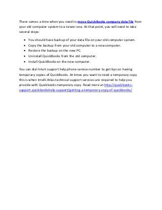 There comes a time when you need to move QuickBooks company data file from
your old computer system to a newer one. At that point, you will need to take
several steps:
 You should have backup of your data file on your old computer system.
 Copy the backup from your old computer to a new computer.
 Restore the backup on the new PC.
 Uninstall QuickBooks from the old computer.
 Install QuickBooks on the new computer.
You can dial Intuit support help phone service number to get tips on having
temporary copies of QuickBooks. At times you want to need a temporary copy
this is when Intelli Atlas technical support services are required to help you
provide with Quickbooks temporary copy. Read more at http://quickbooks-
support.quickbookshelp.support/getting-a-temporary-copy-of-quickbooks/
 