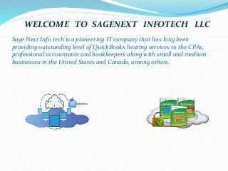 WELCOME TO SAGENEXT INFOTECH LLC
Sage Next Info tech is a pioneering IT company that has long been
providing outstanding level of QuickBooks hosting services to the CPAs,
professional accountants and bookkeepers along with small and medium
businesses in the United States and Canada, among others.
 
