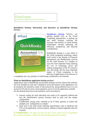 Cloud Vertex
  Complete Small Business Cloud Solutions




QuickBooks Hosting: Information and Questions on QuickBooks Hosting
Services

                                              QuickBooks Hosting Services are
                                              gaining ground even as the Cloud
                                              Computing phenomenon is picking up
                                              and small business realizing the
                                              necessity and benefits of cloud hosting
                                              technologies towards enhancing the
                                              efficiency, productivity and financial
                                              considerations.

                                          QuickBooks hosting is a case where in
                                          the Cloud computing technology makes
                                          itself useful in the domain of Financial
                                          management and Bookkeeping services
                                          for the small business in a number of
                                          ways the most important being reducing
                                          the cost of technology access and
                                          making management of the IT resources
                                          easy and cheap. But the most important
                                          impact of Cloud computing is the
                                          delivery of applications to the end user in
a completely new way, primary of which being, collaborative environment.

What are QuickBooks application hosting services?
Applications such as QuickBooks are primarily desktop versions wherein the software
has to be installed on each user’s desktop to access the features of the application. For
an enterprise the alternative mode of interconnectivity among different users is to set
up local LAN and of course a local enterprise server to run the application centrally.
For the desktop based access the problems can be recounted as:

     Security setting for each individual user needs to be separately defined and
       also the administrative process becomes hard as each user has unique
       configuration.
     Collaboration among users curtailed as all of them operates as island and
       multiple user configuration is complex
     Each stem in the node needs matching specifications such as hardware and
       CPU as the application versions requires, adding to frequent upgrades and cost
       overruns.
© CloudVertex. All rights reserved. No Part of this Article may be republished
for commercial purpose without the Acknowledgement of the company.
 