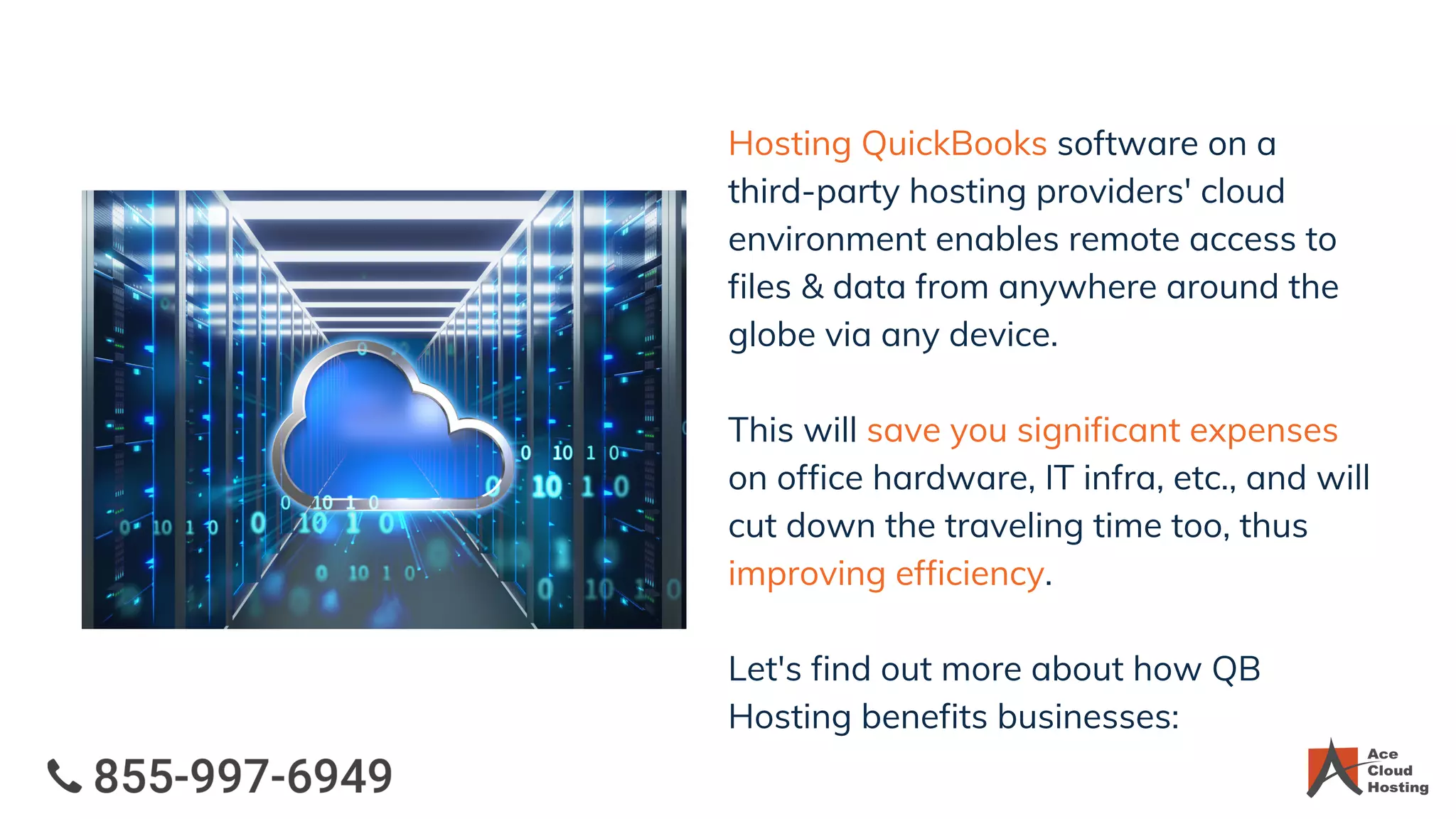 Hosting QuickBooks software on a
third-party hosting providers' cloud
environment enables remote access to
files & data from anywhere around the
globe via any device.
This will save you significant expenses
on office hardware, IT infra, etc., and will
cut down the traveling time too, thus
improving efficiency.
Let's find out more about how QB
Hosting benefits businesses:
 
