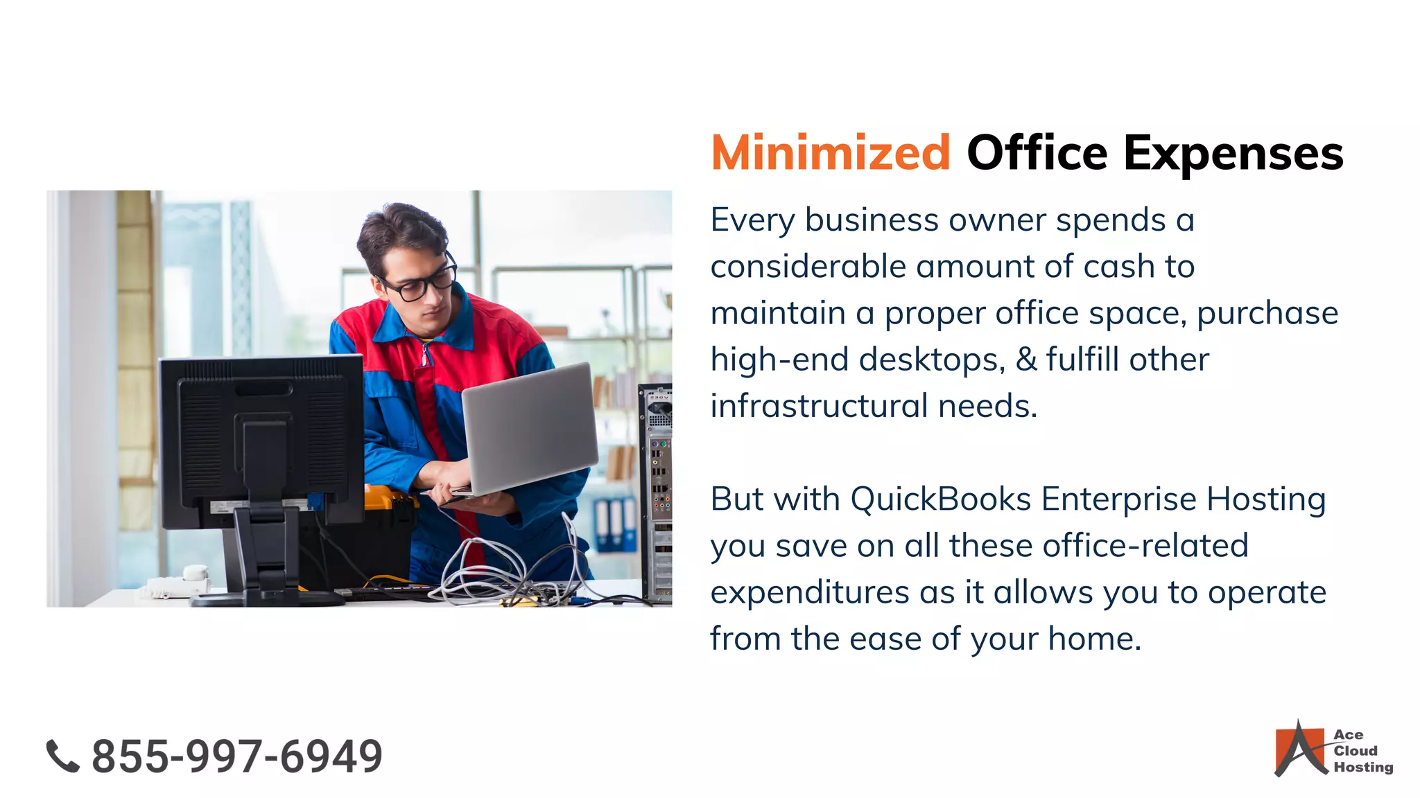Minimized Office Expenses
Every business owner spends a
considerable amount of cash to
maintain a proper office space, purchase
high-end desktops, & fulfill other
infrastructural needs.
But with QuickBooks Enterprise Hosting
you save on all these office-related
expenditures as it allows you to operate
from the ease of your home.
 