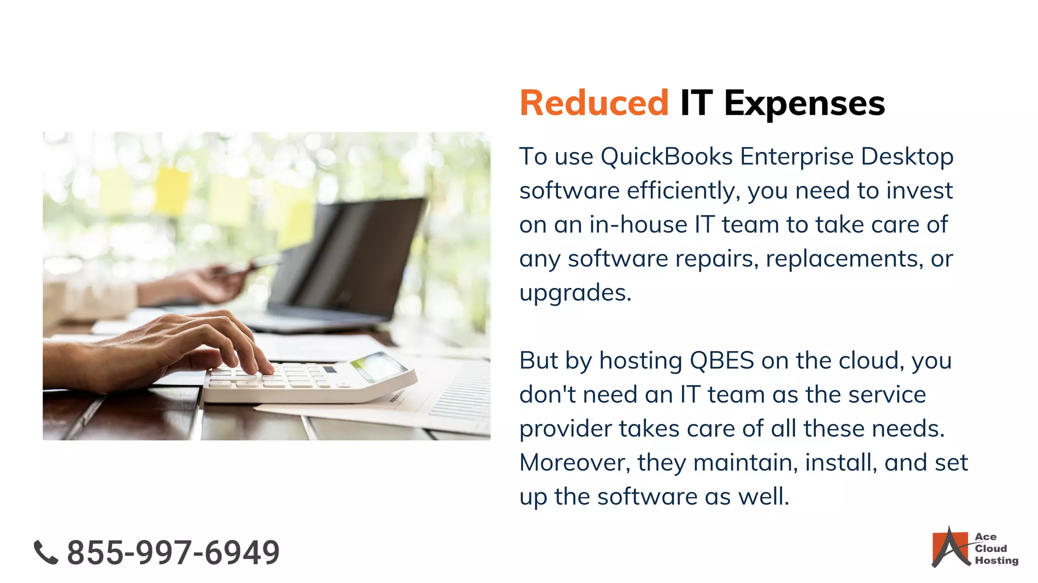 Reduced IT Expenses
To use QuickBooks Enterprise Desktop
software efficiently, you need to invest
on an in-house IT team to take care of
any software repairs, replacements, or
upgrades.
But by hosting QBES on the cloud, you
don't need an IT team as the service
provider takes care of all these needs.
Moreover, they maintain, install, and set
up the software as well.
 