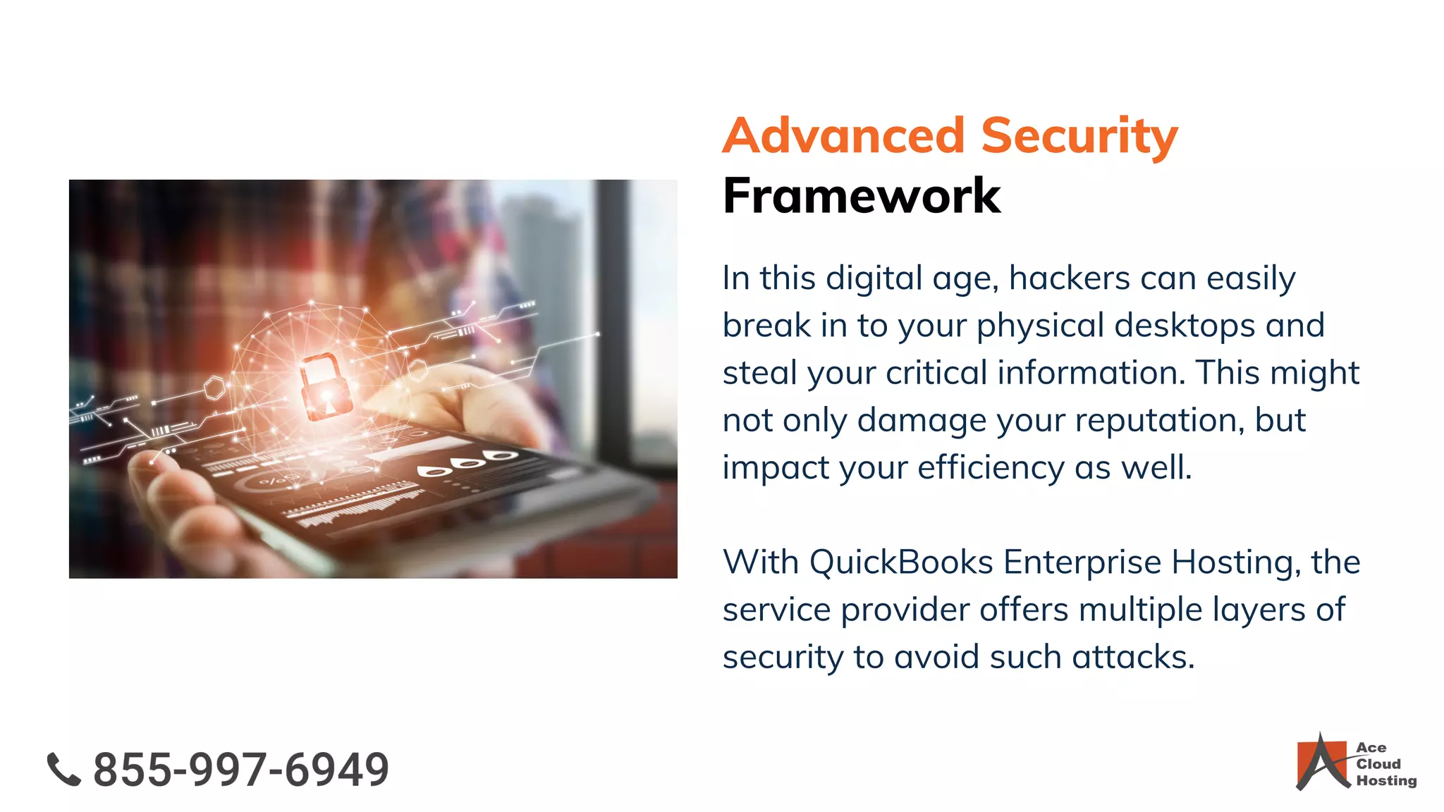 Advanced Security
Framework
In this digital age, hackers can easily
break in to your physical desktops and
steal your critical information. This might
not only damage your reputation, but
impact your efficiency as well.
With QuickBooks Enterprise Hosting, the
service provider offers multiple layers of
security to avoid such attacks.
 