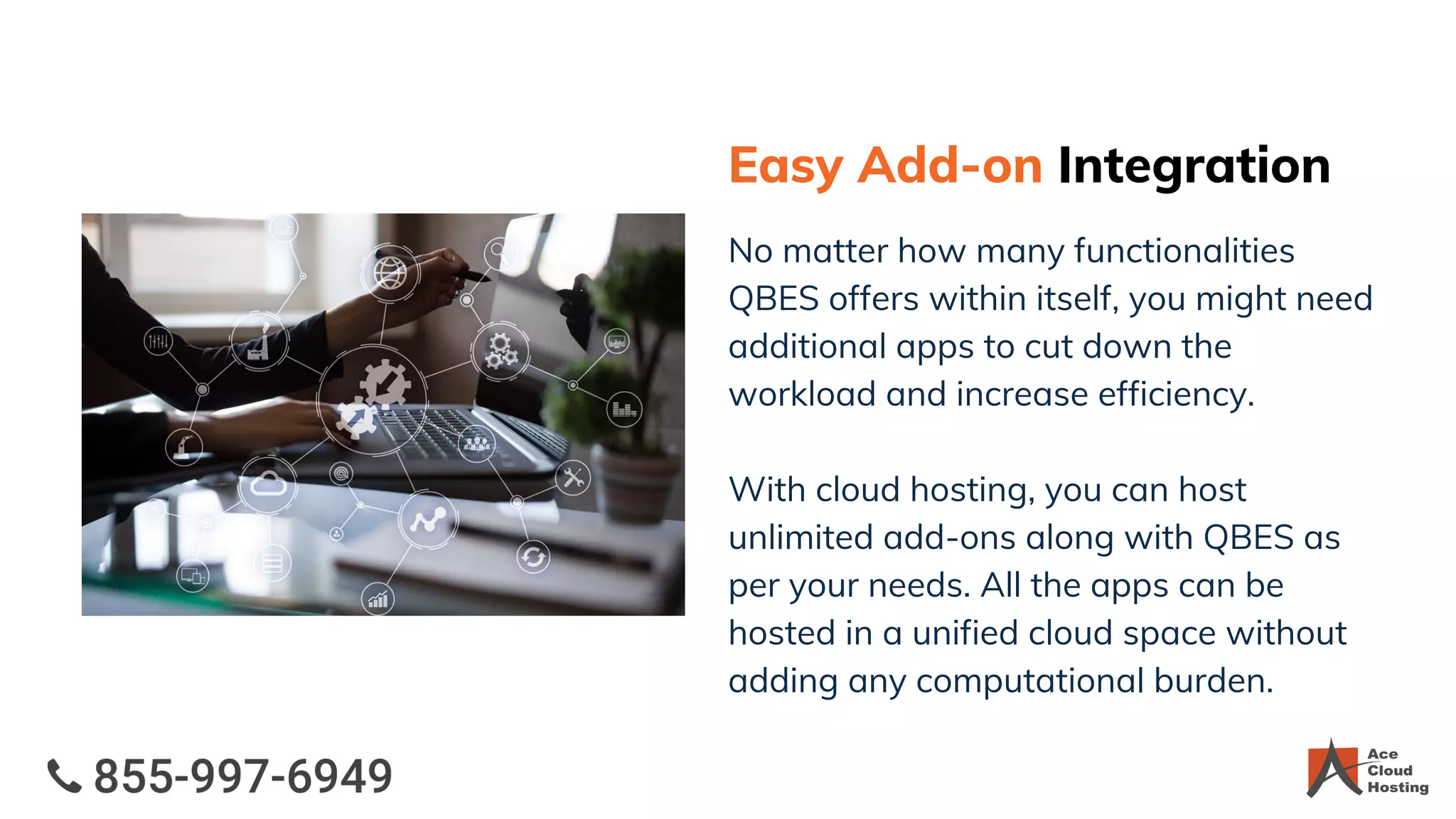 Easy Add-on Integration
No matter how many functionalities
QBES offers within itself, you might need
additional apps to cut down the
workload and increase efficiency.
With cloud hosting, you can host
unlimited add-ons along with QBES as
per your needs. All the apps can be
hosted in a unified cloud space without
adding any computational burden.
 