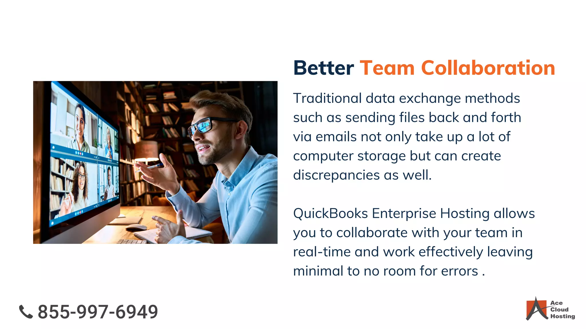 Better Team Collaboration
Traditional data exchange methods
such as sending files back and forth
via emails not only take up a lot of
computer storage but can create
discrepancies as well.
QuickBooks Enterprise Hosting allows
you to collaborate with your team in
real-time and work effectively leaving
minimal to no room for errors .
 