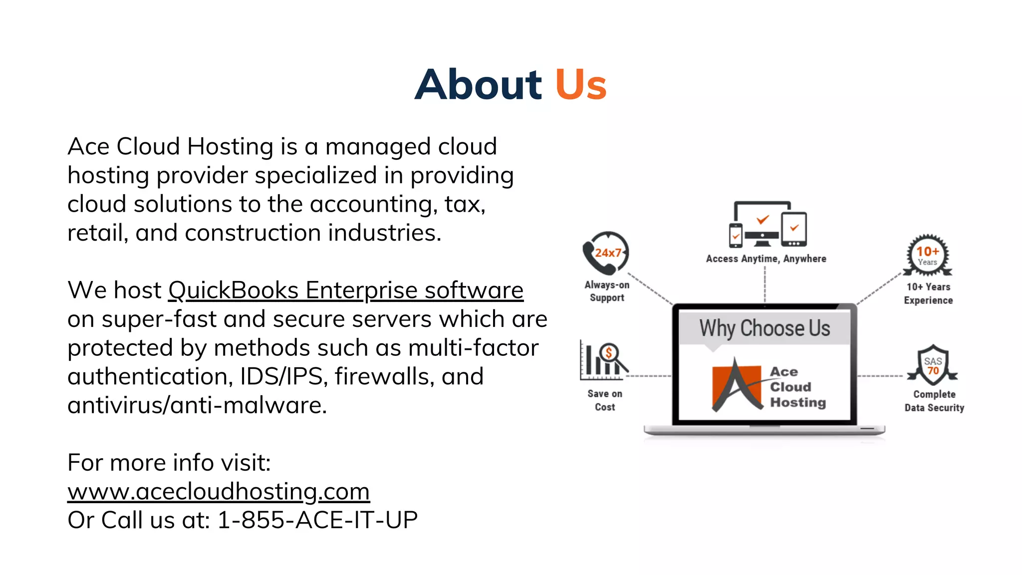 About Us
Ace Cloud Hosting is a managed cloud
hosting provider specialized in providing
cloud solutions to the accounting, tax,
retail, and construction industries.
We host QuickBooks Enterprise software
on super-fast and secure servers which are
protected by methods such as multi-factor
authentication, IDS/IPS, firewalls, and
antivirus/anti-malware.
For more info visit:
www.acecloudhosting.com
Or Call us at: 1-855-ACE-IT-UP
 