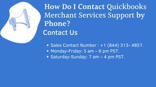 Sales Contact Number : +1 (844) 313- 4857.
Monday-Friday: 5 am – 6 pm PST.
Saturday-Sunday: 7 am – 4 pm PST.
Contact Us
How Do I Contact Quickbooks
Merchant Services Support by
Phone?
 
