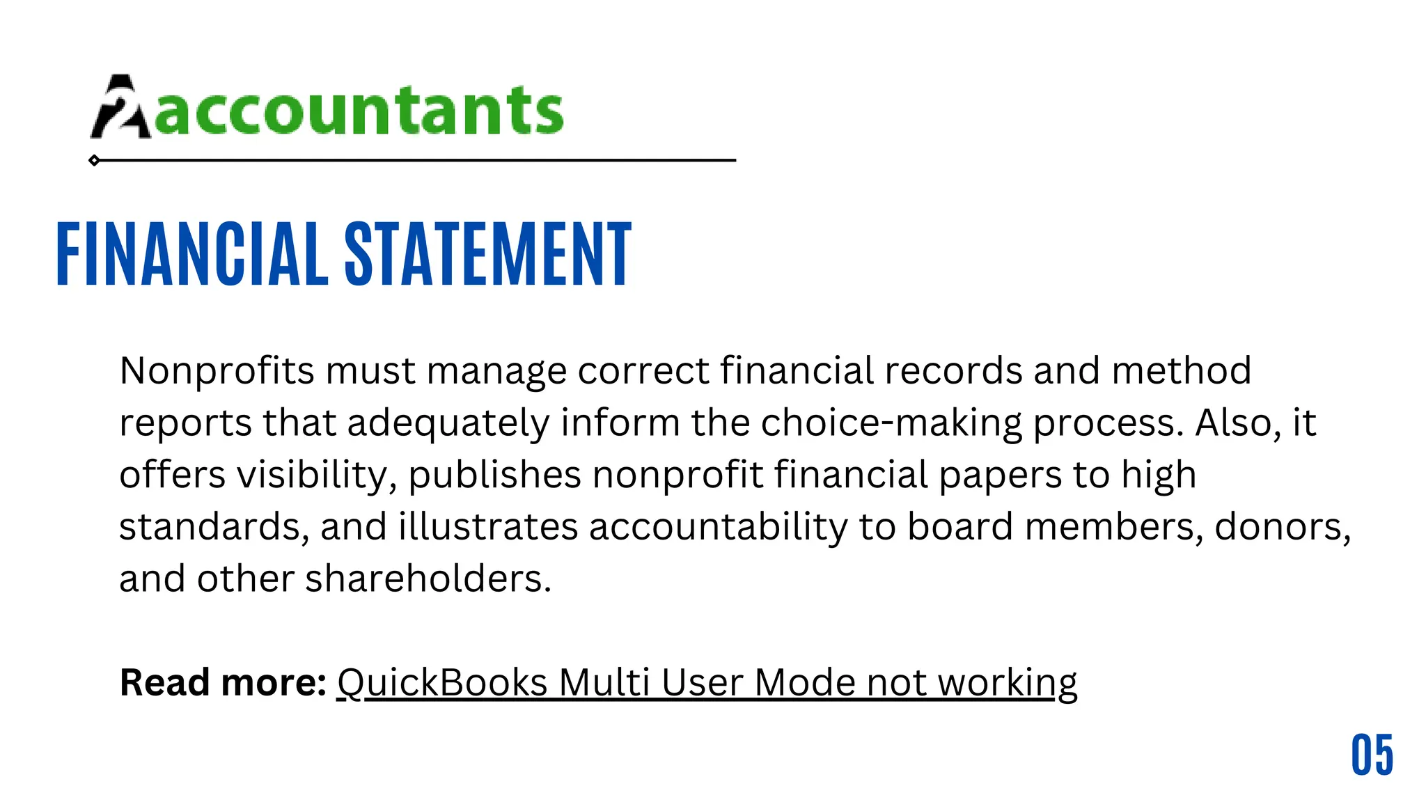 FINANCIAL STATEMENT
05
Nonprofits must manage correct financial records and method
reports that adequately inform the choice-making process. Also, it
offers visibility, publishes nonprofit financial papers to high
standards, and illustrates accountability to board members, donors,
and other shareholders.
Read more: QuickBooks Multi User Mode not working
 