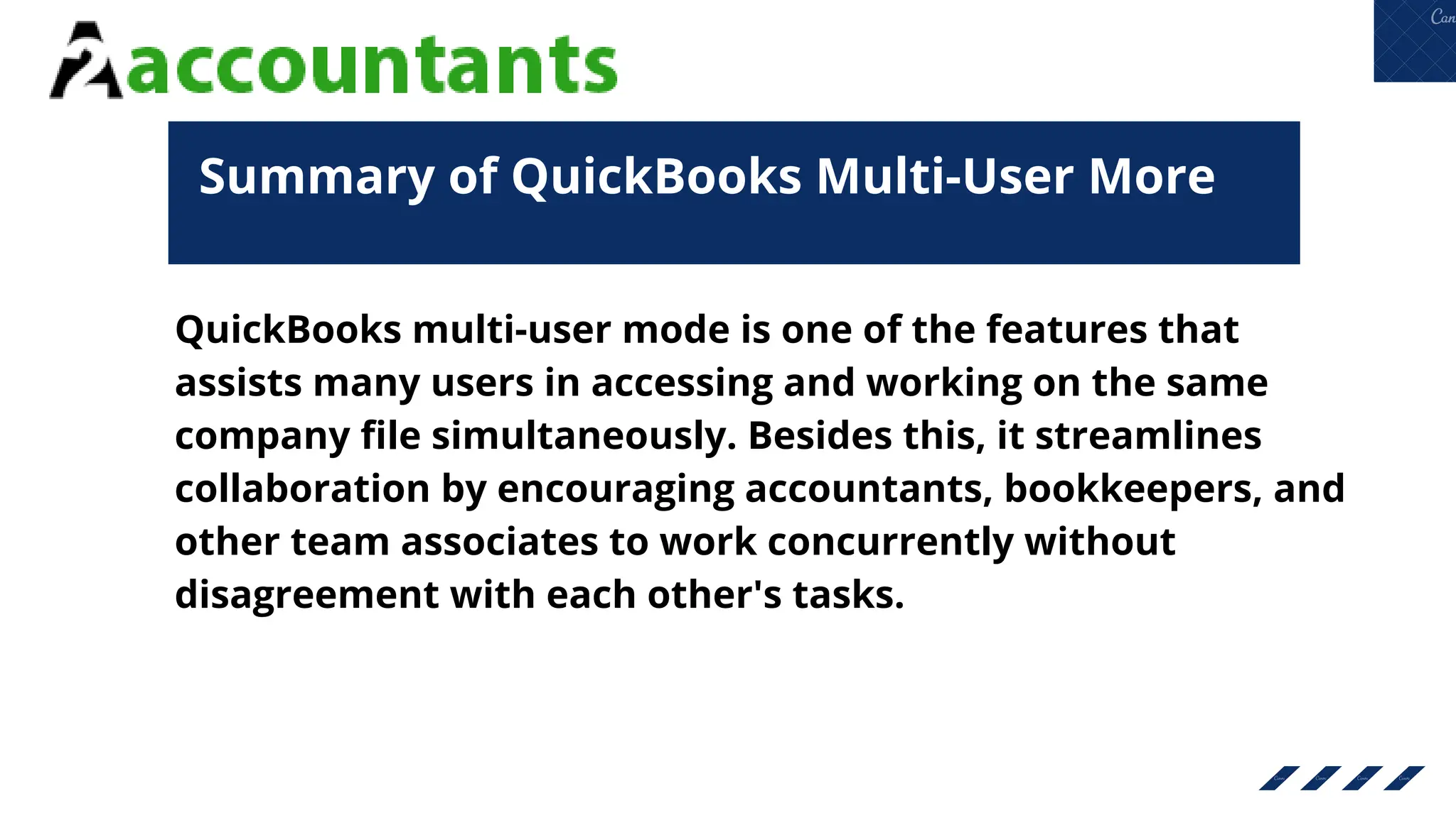 Summary of QuickBooks Multi-User More
QuickBooks multi-user mode is one of the features that
assists many users in accessing and working on the same
company file simultaneously. Besides this, it streamlines
collaboration by encouraging accountants, bookkeepers, and
other team associates to work concurrently without
disagreement with each other's tasks.
 