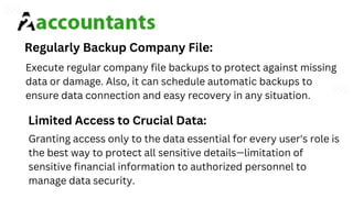 Execute regular company file backups to protect against missing
data or damage. Also, it can schedule automatic backups to
ensure data connection and easy recovery in any situation.
Granting access only to the data essential for every user's role is
the best way to protect all sensitive details—limitation of
sensitive financial information to authorized personnel to
manage data security.
Regularly Backup Company File:
Limited Access to Crucial Data:
 