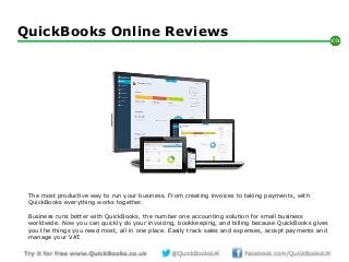 Intuit Proprietary & Confidential
QuickBooks Online Reviews
1
The most productive way to run your business. From creating invoices to taking payments, with
QuickBooks everything works together.
Business runs better with QuickBooks, the number one accounting solution for small business
worldwide. Now you can quickly do your invoicing, bookkeeping, and billing because QuickBooks gives
you the things you need most, all in one place. Easily track sales and expenses, accept payments and
manage your VAT.
 