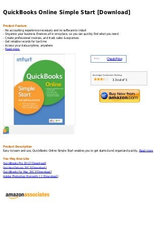 QuickBooks Online Simple Start [Download]

Product Feature
q   No accounting experience necessary and no software to install
q   Organize your business finances all in one place, so you can quickly find what you need
q   Create professional invoices, and track sales & expenses
q   Get reliable records for tax time
q   Access your data anytime, anywhere
q   Read more


                                                                        Price :
                                                                                  Check Price



                                                                       Average Customer Rating

                                                                                      3.3 out of 5




Product Description
Easy to learn and use, QuickBooks Online Simple Start enables you to get started and organized quickly. Read more

You May Also Like
QuickBooks Pro 2013 [Download]
Quicken Deluxe 2013 [Download]
QuickBooks for Mac 2013 [Download]
Adobe Photoshop Elements 11 [Download]
 