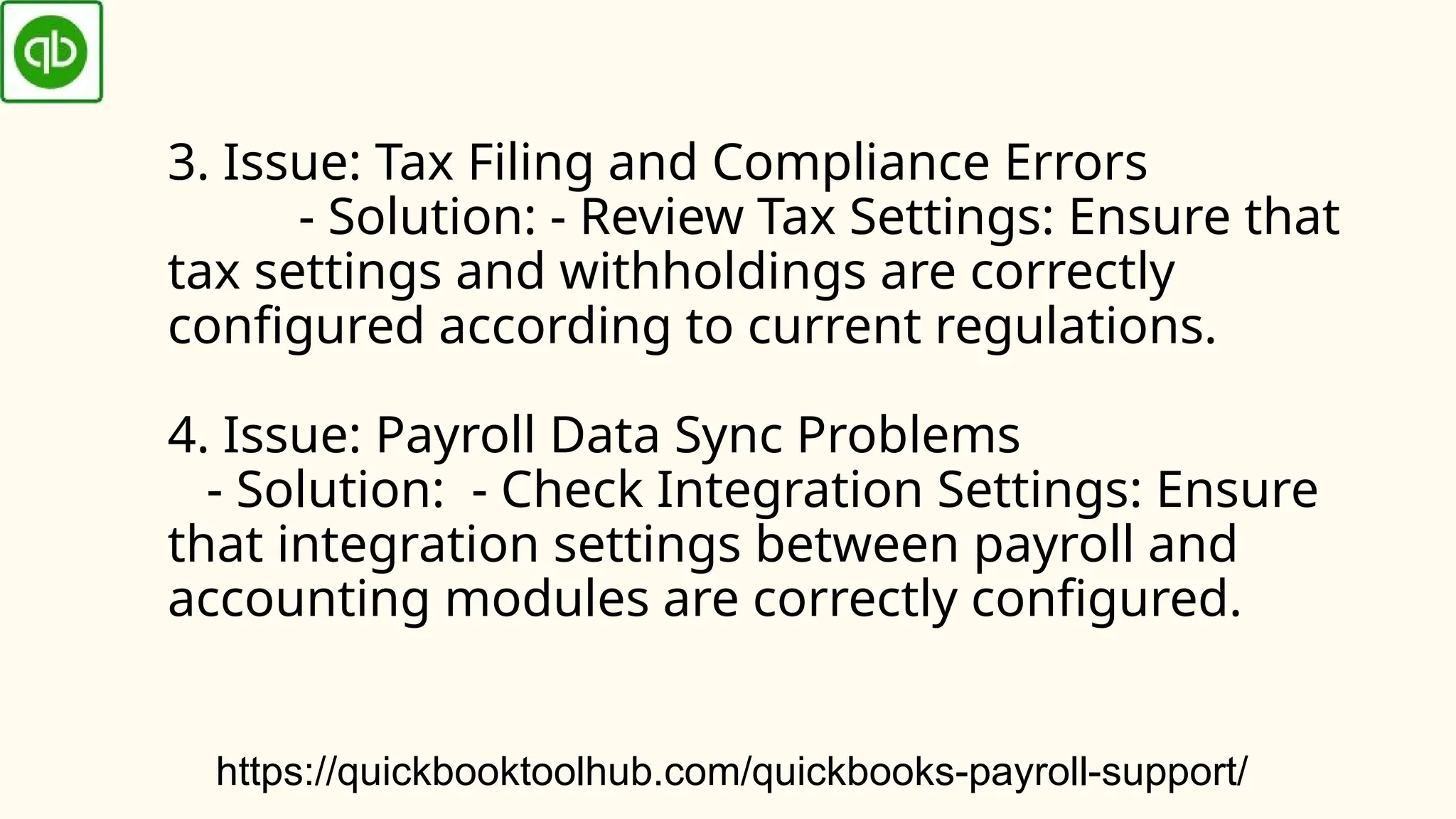 3. Issue: Tax Filing and Compliance Errors
- Solution: - Review Tax Settings: Ensure that
tax settings and withholdings are correctly
configured according to current regulations.
4. Issue: Payroll Data Sync Problems
- Solution: - Check Integration Settings: Ensure
that integration settings between payroll and
accounting modules are correctly configured.
https://quickbooktoolhub.com/quickbooks-payroll-support/
 