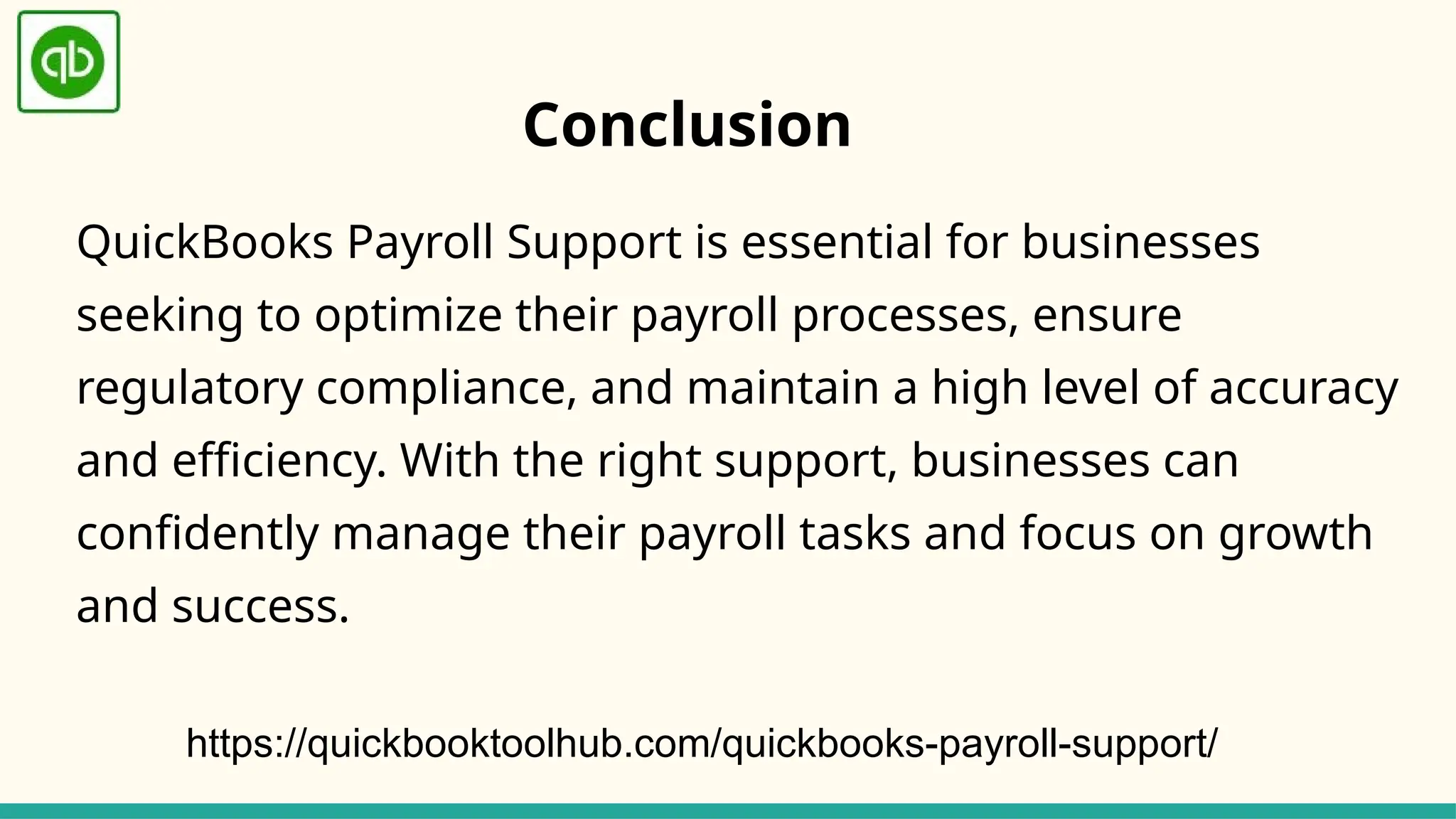 QuickBooks Payroll Support is essential for businesses
seeking to optimize their payroll processes, ensure
regulatory compliance, and maintain a high level of accuracy
and efficiency. With the right support, businesses can
confidently manage their payroll tasks and focus on growth
and success.
Conclusion
https://quickbooktoolhub.com/quickbooks-payroll-support/
 