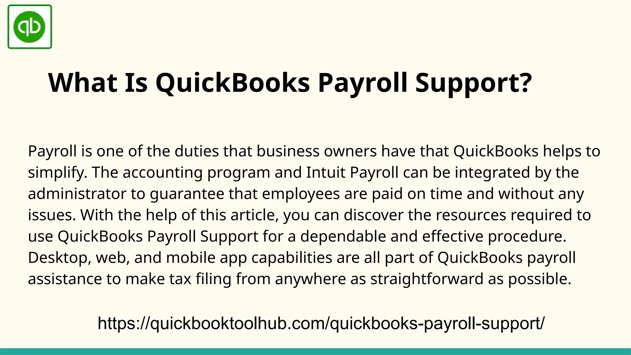 What Is QuickBooks Payroll Support?
Payroll is one of the duties that business owners have that QuickBooks helps to
simplify. The accounting program and Intuit Payroll can be integrated by the
administrator to guarantee that employees are paid on time and without any
issues. With the help of this article, you can discover the resources required to
use QuickBooks Payroll Support for a dependable and effective procedure.
Desktop, web, and mobile app capabilities are all part of QuickBooks payroll
assistance to make tax filing from anywhere as straightforward as possible.
https://quickbooktoolhub.com/quickbooks-payroll-support/
 