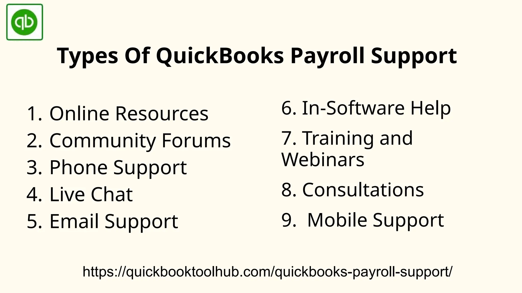 Types Of QuickBooks Payroll Support
1. Online Resources
2. Community Forums
3. Phone Support
4. Live Chat
5. Email Support
6. In-Software Help
7. Training and
Webinars
8. Consultations
9. Mobile Support
https://quickbooktoolhub.com/quickbooks-payroll-support/
 