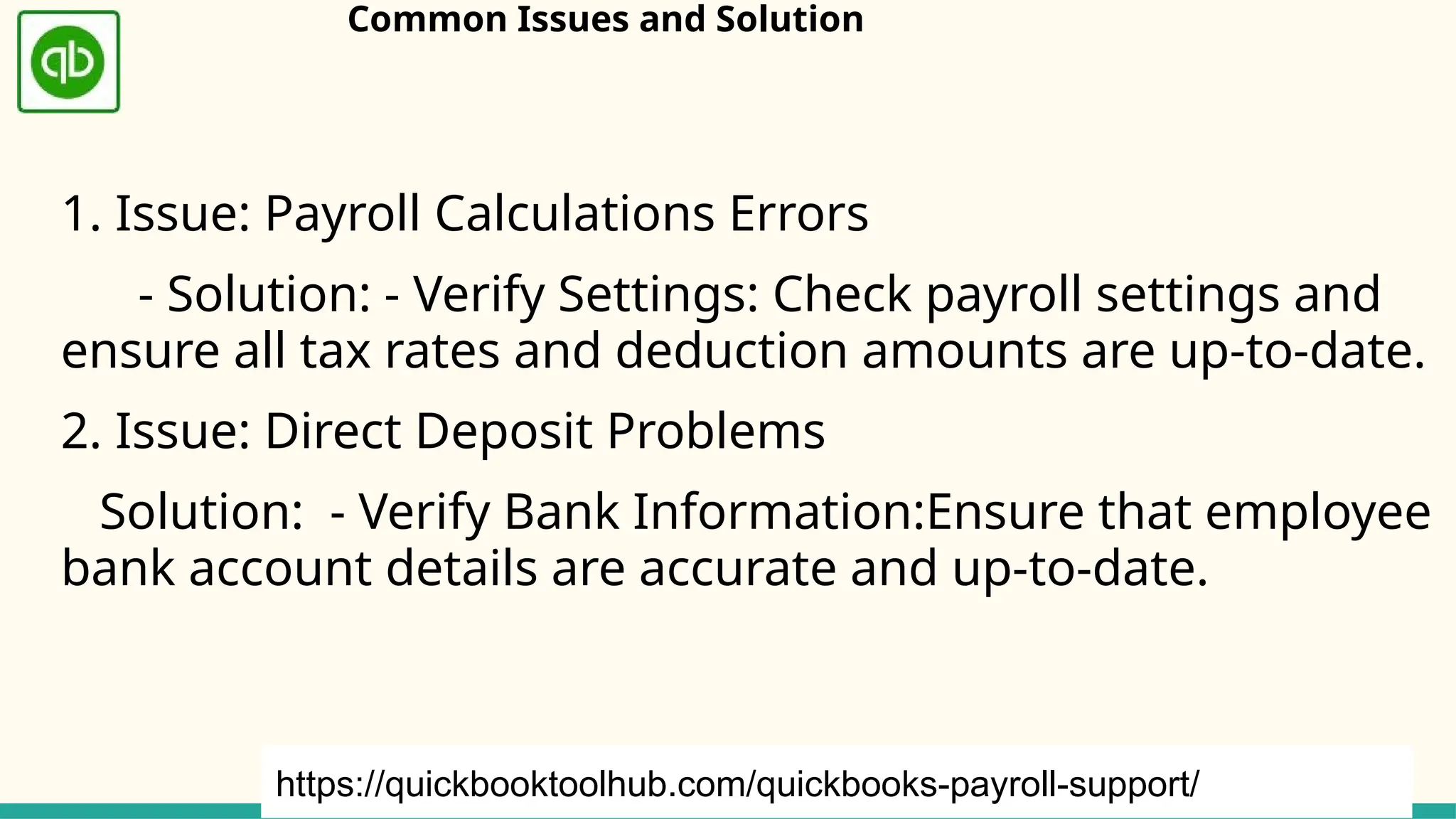 Common Issues and Solution
1. Issue: Payroll Calculations Errors
- Solution: - Verify Settings: Check payroll settings and
ensure all tax rates and deduction amounts are up-to-date.
2. Issue: Direct Deposit Problems
Solution: - Verify Bank Information:Ensure that employee
bank account details are accurate and up-to-date.
https://quickbooktoolhub.com/quickbooks-payroll-support/
 