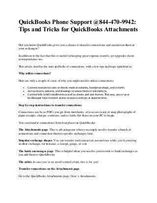 QuickBooks Phone Support @844-470-9942:
Tips and Tricks for QuickBooks Attachments
Did you know QuickBooks gives you a chance to transfer connections and connection them to
your exchanges?
In addition to the fact that this is useful for keeping great expense records, yet upgrades client
correspondence too.
This article clarifies the nuts and bolts of connections, with a few tips and traps sprinkled in.
Why utilize connections?
Here are only a couple of cases of why you might need to utilize connections:
 Connect receipts to costs or checks made at eateries, handyman shops, and so forth.
 Join contracts, pictures, and drawings to assessments or solicitations.
 Connect bills to bill installments as well as checks and cost frames. That way, you or your
bookkeeper have moment access to source archives at expense time.
Step by step instructions to transfer connections
Connections can be as PDFs you get from merchants, or you can sweep or snap photographs of
paper receipts, charges, contracts, and so forth. Get these on your PC to begin.
You can transfer connections from four places in QuickBooks:
The Attachments page. This is advantageous when you simply need to transfer a bunch of
connections and connection them to specific exchanges later.
Singular exchange shapes. You can transfer and connection connections while you’re entering
another exchange, for instance, a receipt, gauge, or cost.
The bank encourages page. This is helpful when you need to join records to bank exchanges as
you add them to QuickBooks.
The enlist. In case you’re an enroll control client, this is for you!
Transfer connections on the Attachments page
Go to the QuickBooks Attachments page: Gear > Attachments.
 
