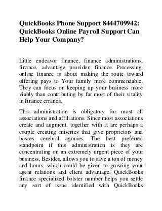 QuickBooks Phone Support 8444709942:
QuickBooks Online Payroll Support Can
Help Your Company?
Little endeavor finance, finance administrations,
finance, advantage provider, finance Processing,
online finance is about making the route toward
offering pays to Your family more commendable.
They can focus on keeping up your business more
viably than contributing by far most of their vitality
in finance errands.
This administration is obligatory for most all
associations and affiliations. Since most associations
create and augment, together with it are perhaps a
couple creating miseries that give proprietors and
bosses cerebral agonies. The best preferred
standpoint if this administration is they are
concentrating on an extremely urgent piece of your
business. Besides, allows you to save a ton of money
and hours, which could be given to growing your
agent relations and client advantage. QuickBooks
finance specialized bolster number helps you settle
any sort of issue identified with QuickBooks
 