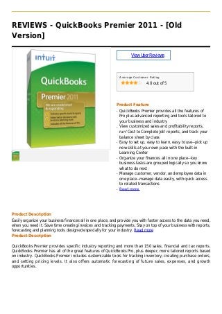 REVIEWS - QuickBooks Premier 2011 - [Old
Version]
ViewUserReviews
Average Customer Rating
4.0 out of 5
Product Feature
QuickBooks Premier provides all the features ofq
Pro plus advanced reporting and tools tailored to
your business and industry
View customized sales and profitability reports,q
run 'Cost to Complete Job' reports, and track your
balance sheet by class
Easy to set up, easy to learn, easy to use--pick upq
new skills at your own pace with the built-in
Learning Center
Organize your finances all in one place--keyq
business tasks are grouped logically so you know
what to do next
Manage customer, vendor, and employee data inq
one place--manage data easily, with quick access
to related transactions
Read moreq
Product Description
Easily organize your business finances all in one place, and provide you with faster access to the data you need,
when you need it. Save time creating invoices and tracking payments. Stay on top of your business with reports,
forecasting and planning tools designed especially for your industry. Read more
Product Description
QuickBooks Premier provides specific industry reporting and more than 150 sales, financial and tax reports.
QuickBooks Premier has all of the great features of QuickBooks Pro, plus deeper, more tailored reports based
on industry. QuickBooks Premier includes customizable tools for tracking inventory, creating purchase orders,
and setting pricing levels. It also offers automatic forecasting of future sales, expenses, and growth
opportunities.
 