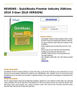 REVIEWS - QuickBooks Premier Industry Editions
2010 3-User [OLD VERSION]
ViewUserReviews
Average Customer Rating
3.5 out of 5
Product Feature
QuickBooks Premier Industry Edition 2010 is smallq
business financial management software, tailored
for your industry to help make your business more
profitable
Easily organize your business finances all in oneq
place
Stay on top of your cash flow with forecasting,q
budgeting and business planning tools
Instantly create invoices, track payments andq
manage expenses
Gain greater insight with over 150 industry-specificq
reports
Read moreq
Product Description
QuickBooks Premier Industry Editions 3-User will bring a new level of efficiency and productivity to your
business by encouraging collaboration between your QuickBooks users. Multiple users can access the same
QuickBooks file at the same time and data is updated instantly. Plus, get all the advantages of QuickBooks Pro.
Read more
Product Description
The #1 small business financial management software, tailored for your industry to help make your business
more profitable. Get all the features of QuickBooks Pro and know exactly where your business stands, plus:
efficiently track and manage your unique business, grow with easy-to-use business planning tools,
automatically forecast future sales and expenses.
 