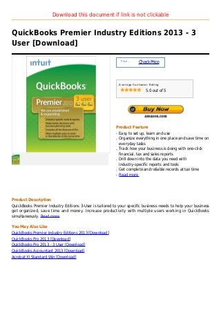Download this document if link is not clickable


QuickBooks Premier Industry Editions 2013 - 3
User [Download]

                                                              Price :
                                                                        Check Price



                                                             Average Customer Rating

                                                                            5.0 out of 5




                                                         Product Feature
                                                         q   Easy to set up, learn and use
                                                         q   Organize everything in one place and save time on
                                                             everyday tasks
                                                         q   Track how your business is doing with one-click
                                                             financial, tax and sales reports
                                                         q   Drill down into the data you need with
                                                             industry-specific reports and tools
                                                         q   Get complete and reliable records at tax time
                                                         q   Read more




Product Description
QuickBooks Premier Industry Editions 3-User is tailored to your specific business needs to help your business
get organized, save time and money. Increase productivity with multiple users working in QuickBooks
simultaneously. Read more

You May Also Like
QuickBooks Premier Industry Editions 2013 [Download]
QuickBooks Pro 2013 [Download]
QuickBooks Pro 2013 - 3 User [Download]
QuickBooks Accountant 2013 [Download]
Acrobat XI Standard Win [Download]
 