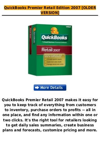 QuickBooks Premier Retail Edition 2007 [OLDER
VERSION]
QuickBooks Premier Retail 2007 makes it easy for
you to keep track of everything from customers
to inventory, purchase orders to profits -- all in
one place, and find any information within one or
two clicks. It's the right tool for retailers looking
to get daily sales summaries, create business
plans and forecasts, customize pricing and more.
 