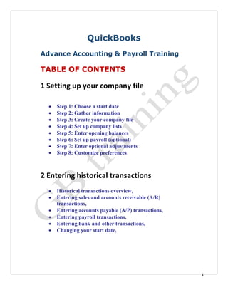 1
QuickBooks
Advance Accounting & Payroll Training
TABLE OF CONTENTS
1 Setting up your company file
 Step 1: Choose a start date
 Step 2: Gather information
 Step 3: Create your company file
 Step 4: Set up company lists
 Step 5: Enter opening balances
 Step 6: Set up payroll (optional)
 Step 7: Enter optional adjustments
 Step 8: Customize preferences
2 Entering historical transactions
 Historical transactions overview,
 Entering sales and accounts receivable (A/R)
transactions,
 Entering accounts payable (A/P) transactions,
 Entering payroll transactions,
 Entering bank and other transactions,
 Changing your start date,
 