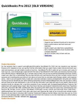 QuickBooks Pro 2012 [OLD VERSION]

                                                                       Price :
                                                                                 Check Price



                                                                      Average Customer Rating

                                                                                     3.2 out of 5




                                                                  Product Feature
                                                                  q   Organize your business finances all in one place
                                                                  q   Easily create invoices and track sales and
                                                                      expenses
                                                                  q   Quickly import your data from a spreadsheet
                                                                  q   Get a real time snapshot of your business with
                                                                      Company Snapshot
                                                                  q   Set up in minutes, easy to learn and use
                                                                  q   Read more




Product Description
For the business that is upand runningProductInformation QuickBooks Pro 2012 lets you organize your business
finances all in oneplace so you can quickly find the information that you need. Easily create invoices and track your
sales and expenses -and get reliable records at tax time. QuickBooks Pro 2012 canbe set up in minutes and is easy to
learn and use. Save timeand get organized with the tools of QuickBooks Pro that make youreveryday business tasks
more efficient.Product HighlightsSet up in minutes easy to learn and use No accounting knowledge necessary Quickly
import your data from a spreadsheet Step-by-step tutorials and coaching tips show you how tocreate invoices record
expenses and moreOrganize everything in one place and save time on everyday tasks Manage vendors and expenses
easily - enter track and paybills Easily create and customize estimates invoices andstatements Get plete and reliable
records at tax time Download your online banking transactions directly intoQuickBooksTrack how your business is doing
and get financial tax and salesreports in one click Get the information your need with easy-to-use reports View ine and
expense trends by category Get a real-time snapshot of your business with CompanySnapshotProduct Features Get
started fast with guided setup Import data from Excel Quicken and Outlook Contacts(transfer data from Peachtree
2001-2011; Microsoft SBA 2006; andMicrosoft Office Accounting 2007-2009 using free online tool; transferdirectly from
Quicken 98 through current version QuickBooks 4.0through current version and Microsoft Excel 2000-2010 -
additionalsoftware not included) Track sales sales taxes and expenses Be ready at tax time with easy reliable reports
Organize all your data in one place with Customer Vendorand Employee Centers Allows more than one user at a time
(up to 3 each soldseparately) Create estimates and turn them into invoices in one click Download your online banking
transaction.What's in the Box: Software Disc. Read more
Product Description
 