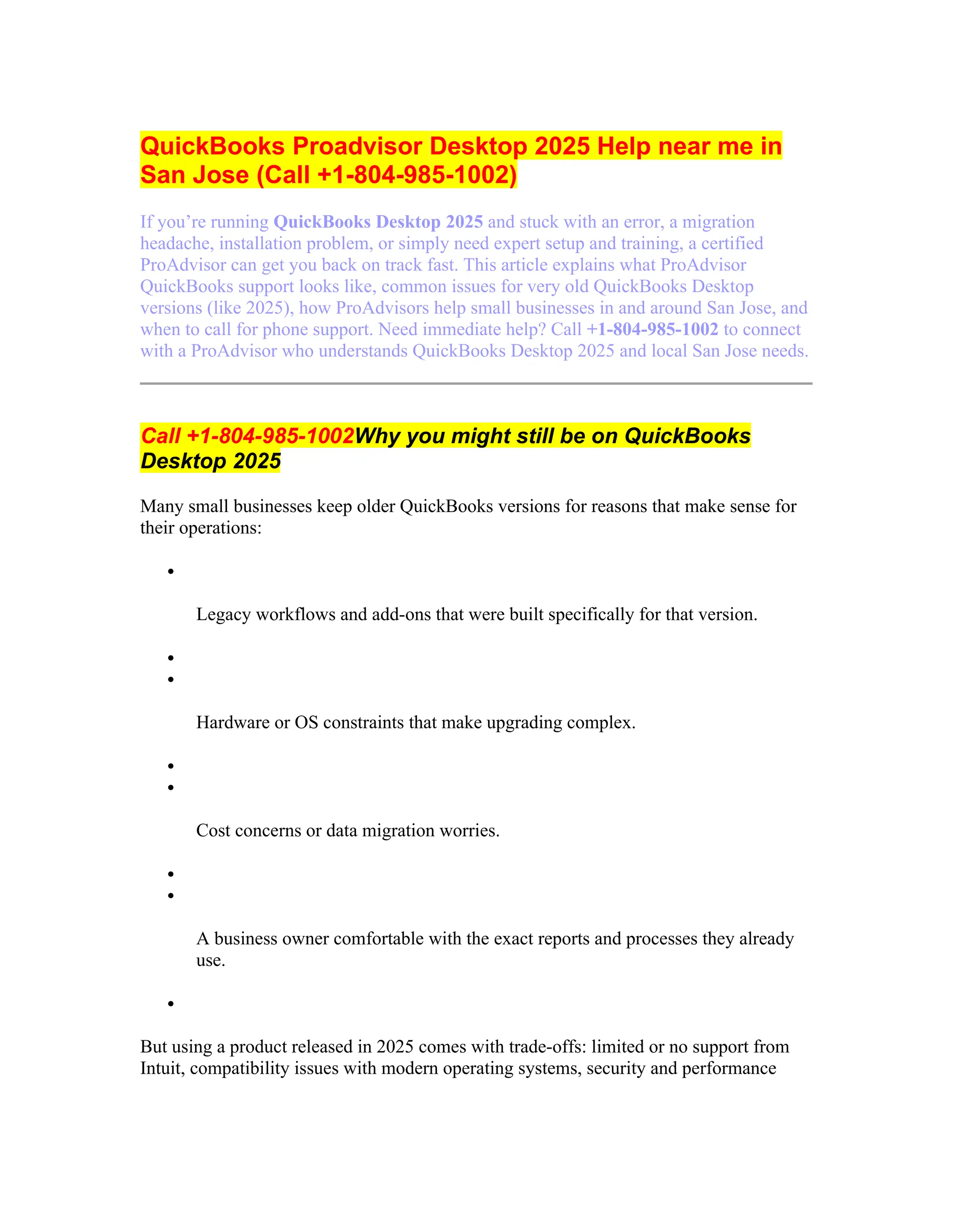 QuickBooks Proadvisor Desktop 2025 Help near me in
San Jose (Call +1-804-985-1002)
If you’re running QuickBooks Desktop 2025 and stuck with an error, a migration
headache, installation problem, or simply need expert setup and training, a certified
ProAdvisor can get you back on track fast. This article explains what ProAdvisor
QuickBooks support looks like, common issues for very old QuickBooks Desktop
versions (like 2025), how ProAdvisors help small businesses in and around San Jose, and
when to call for phone support. Need immediate help? Call +1-804-985-1002 to connect
with a ProAdvisor who understands QuickBooks Desktop 2025 and local San Jose needs.
Call +1-804-985-1002Why you might still be on QuickBooks
Desktop 2025
Many small businesses keep older QuickBooks versions for reasons that make sense for
their operations:

Legacy workflows and add-ons that were built specifically for that version.


Hardware or OS constraints that make upgrading complex.


Cost concerns or data migration worries.


A business owner comfortable with the exact reports and processes they already
use.

But using a product released in 2025 comes with trade-offs: limited or no support from
Intuit, compatibility issues with modern operating systems, security and performance
 