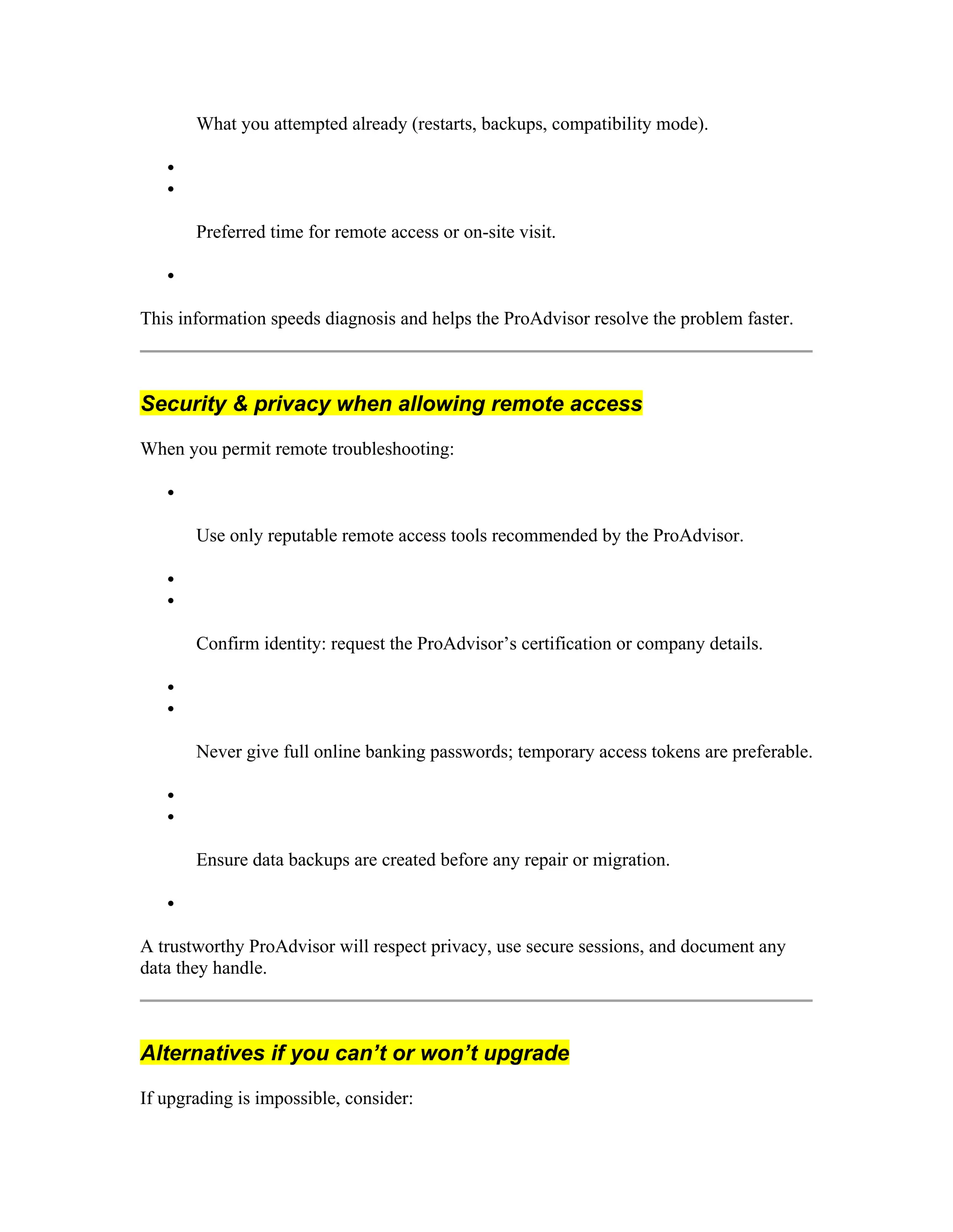 What you attempted already (restarts, backups, compatibility mode).


Preferred time for remote access or on-site visit.

This information speeds diagnosis and helps the ProAdvisor resolve the problem faster.
Security & privacy when allowing remote access
When you permit remote troubleshooting:

Use only reputable remote access tools recommended by the ProAdvisor.


Confirm identity: request the ProAdvisor’s certification or company details.


Never give full online banking passwords; temporary access tokens are preferable.


Ensure data backups are created before any repair or migration.

A trustworthy ProAdvisor will respect privacy, use secure sessions, and document any
data they handle.
Alternatives if you can’t or won’t upgrade
If upgrading is impossible, consider:
 