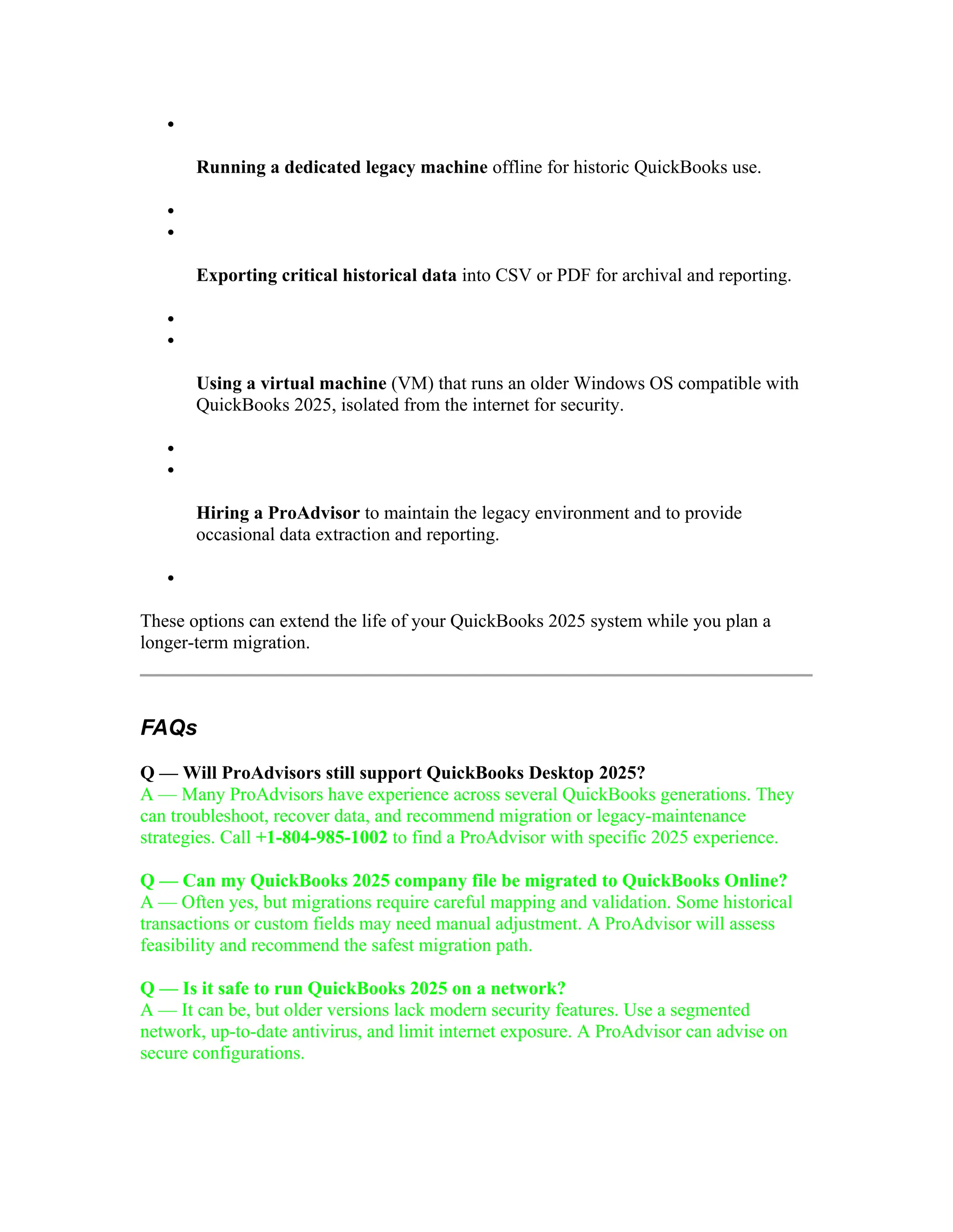 
Running a dedicated legacy machine offline for historic QuickBooks use.


Exporting critical historical data into CSV or PDF for archival and reporting.


Using a virtual machine (VM) that runs an older Windows OS compatible with
QuickBooks 2025, isolated from the internet for security.


Hiring a ProAdvisor to maintain the legacy environment and to provide
occasional data extraction and reporting.

These options can extend the life of your QuickBooks 2025 system while you plan a
longer-term migration.
FAQs
Q — Will ProAdvisors still support QuickBooks Desktop 2025?
A — Many ProAdvisors have experience across several QuickBooks generations. They
can troubleshoot, recover data, and recommend migration or legacy-maintenance
strategies. Call +1-804-985-1002 to find a ProAdvisor with specific 2025 experience.
Q — Can my QuickBooks 2025 company file be migrated to QuickBooks Online?
A — Often yes, but migrations require careful mapping and validation. Some historical
transactions or custom fields may need manual adjustment. A ProAdvisor will assess
feasibility and recommend the safest migration path.
Q — Is it safe to run QuickBooks 2025 on a network?
A — It can be, but older versions lack modern security features. Use a segmented
network, up-to-date antivirus, and limit internet exposure. A ProAdvisor can advise on
secure configurations.
 
